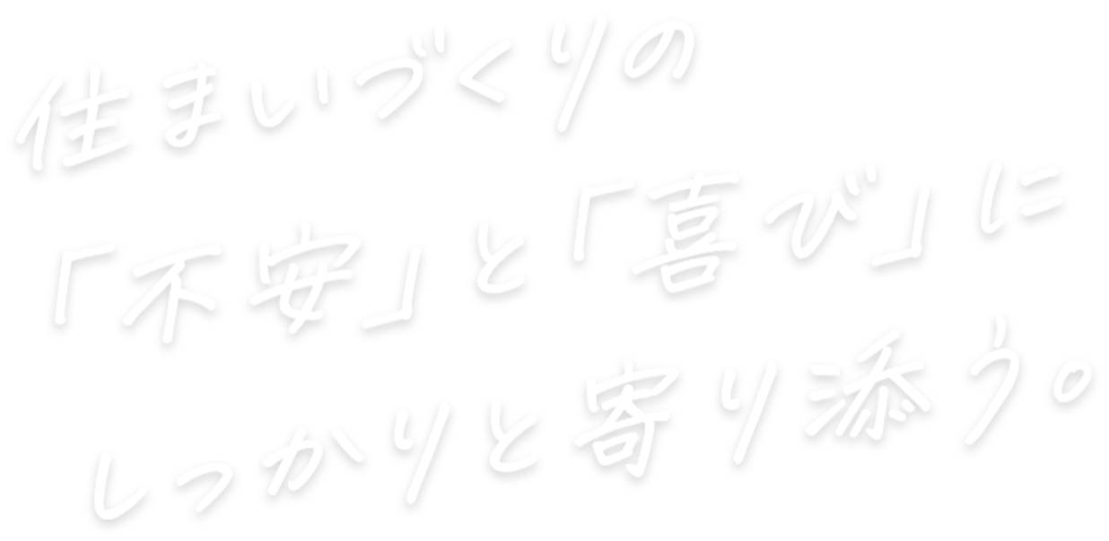 住まいづくりの「不安」と「喜び」にしっかりと寄り添う。
